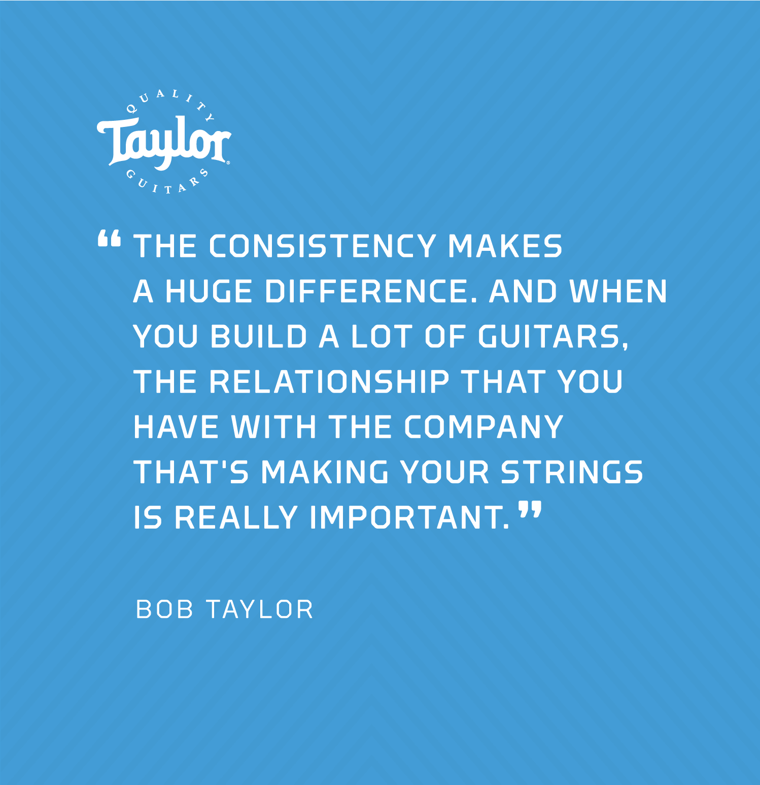 "The consistency makes a huge difference. And when you build a lot of guitars, the relationship that you have with the company that's making your strings is really important." - Bob Taylor